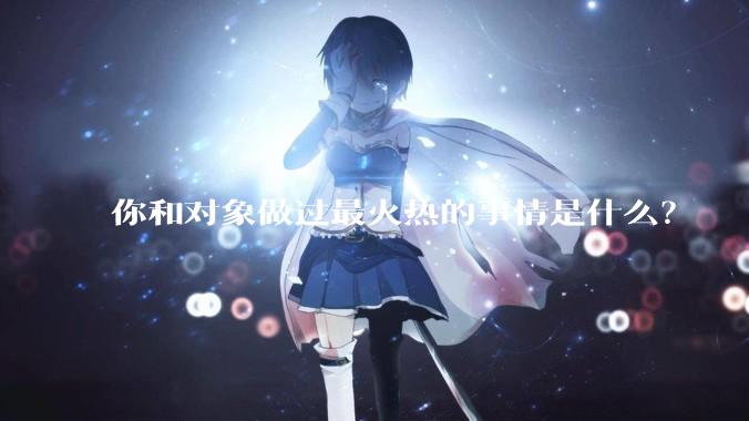 你和对象做过最火热的事情是什么？